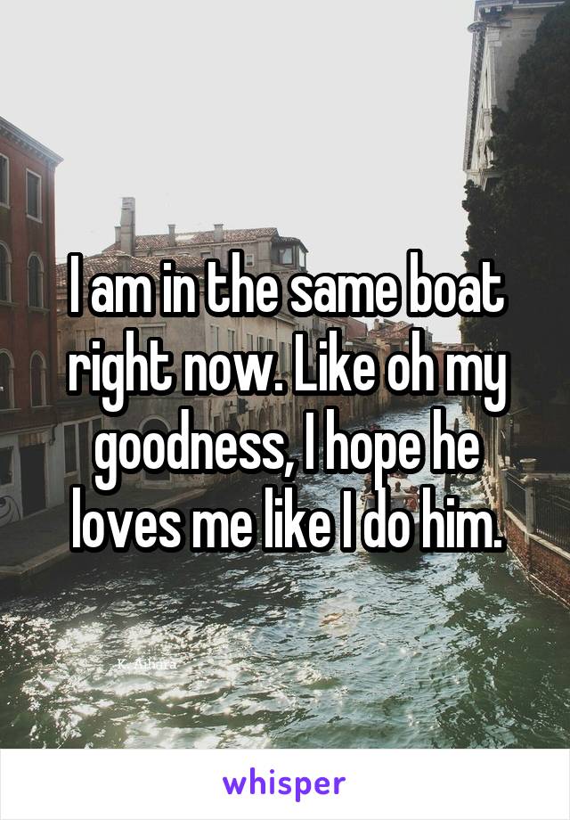 I am in the same boat right now. Like oh my goodness, I hope he loves me like I do him.