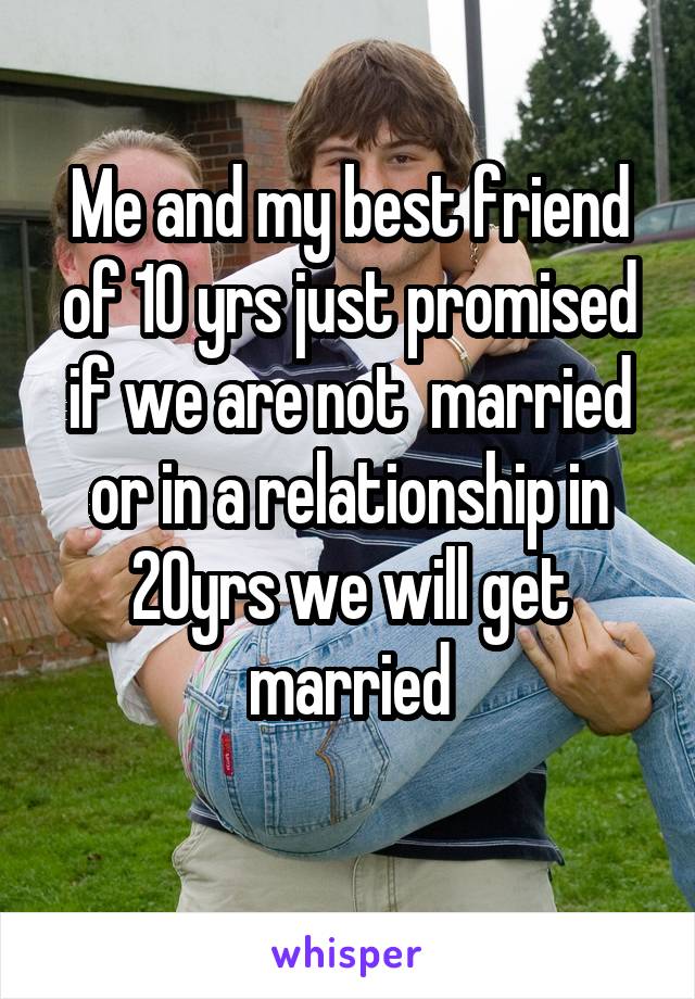 Me and my best friend of 10 yrs just promised if we are not  married or in a relationship in 20yrs we will get married
