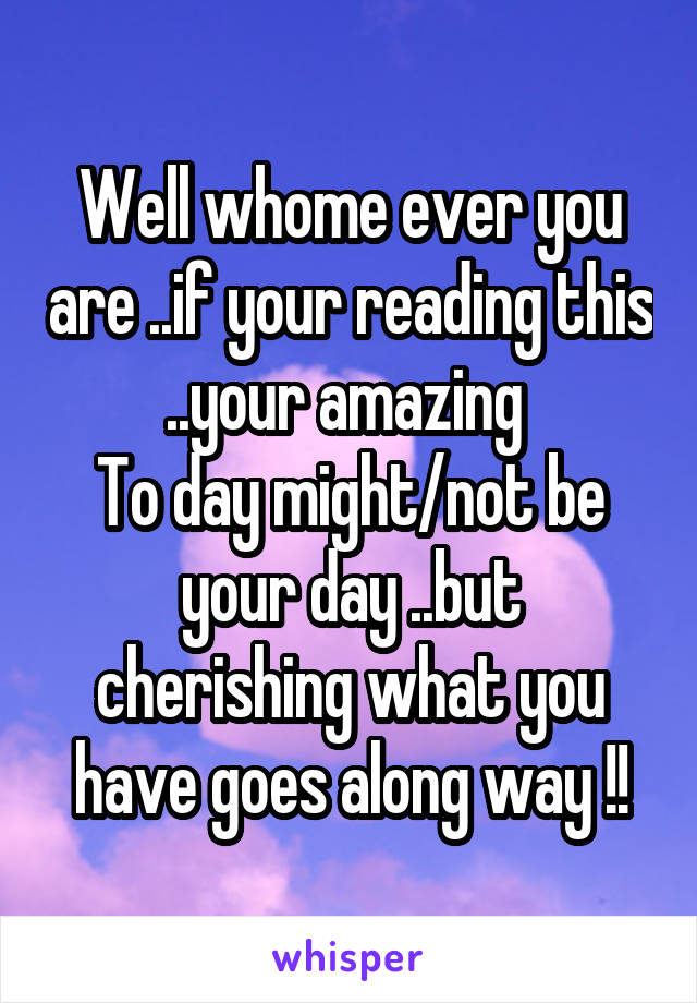 Well whome ever you are ..if your reading this ..your amazing 
To day might/not be your day ..but cherishing what you have goes along way !!