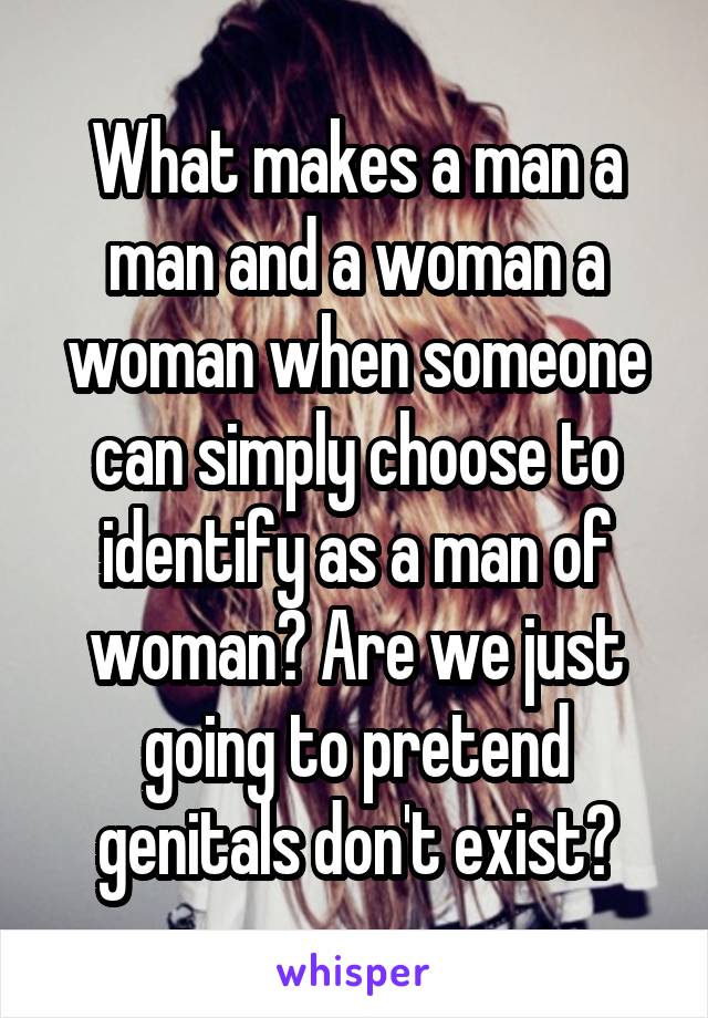 What makes a man a man and a woman a woman when someone can simply choose to identify as a man of woman? Are we just going to pretend genitals don't exist?