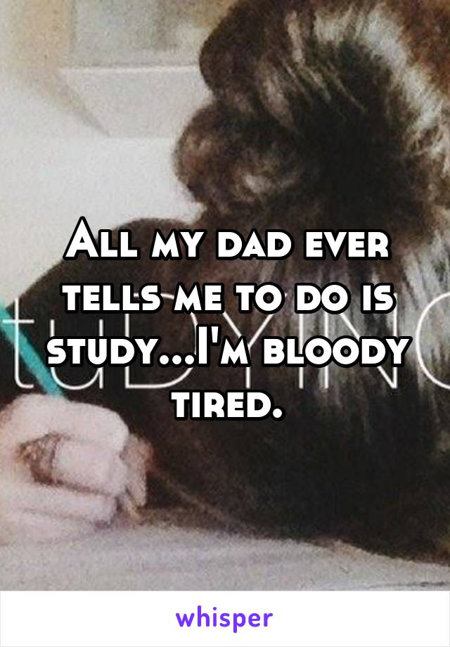 All my dad ever tells me to do is study...I'm bloody tired.