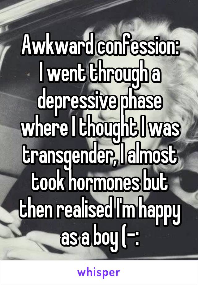 Awkward confession:
I went through a depressive phase where I thought I was transgender, I almost took hormones but then realised I'm happy as a boy (-: