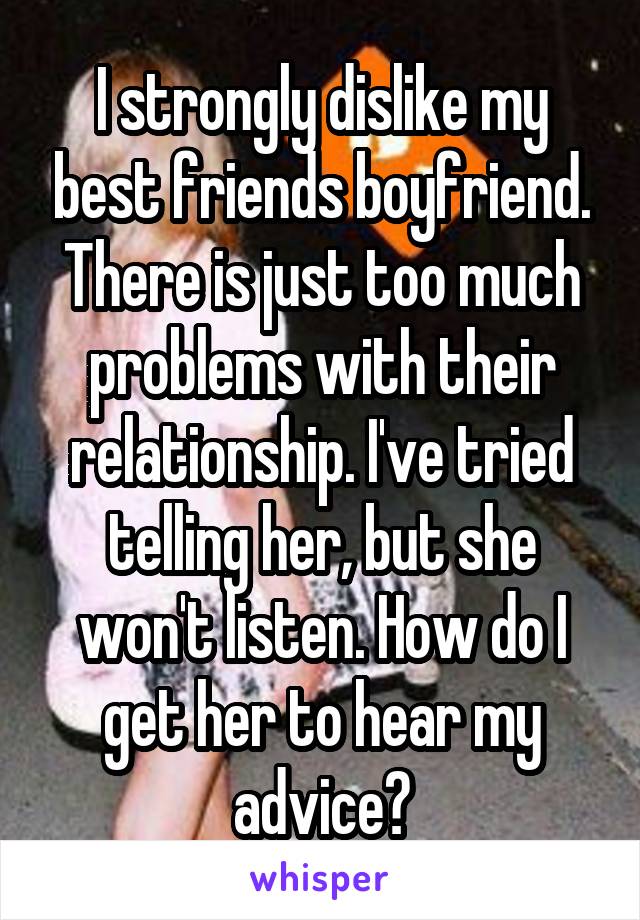 I strongly dislike my best friends boyfriend. There is just too much problems with their relationship. I've tried telling her, but she won't listen. How do I get her to hear my advice?