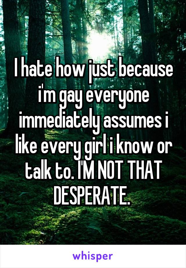 I hate how just because i'm gay everyone immediately assumes i like every girl i know or talk to. I'M NOT THAT DESPERATE. 