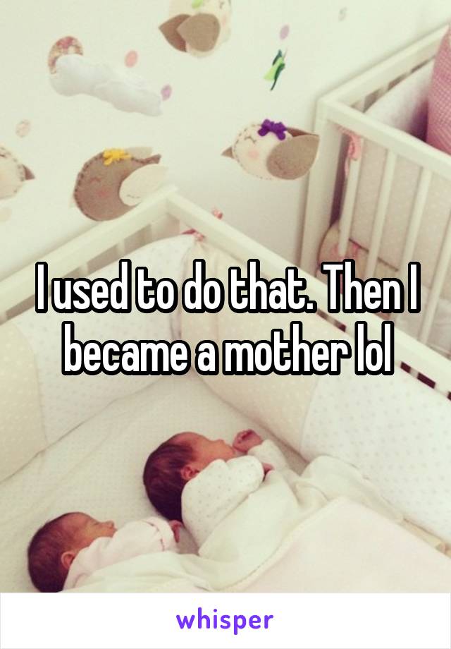 I used to do that. Then I became a mother lol