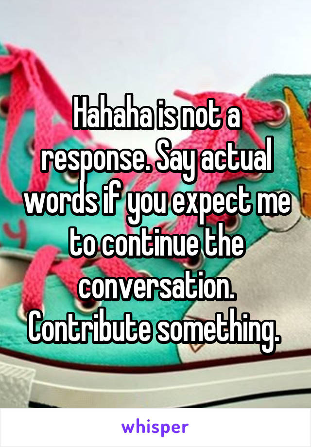 Hahaha is not a response. Say actual words if you expect me to continue the conversation. Contribute something. 