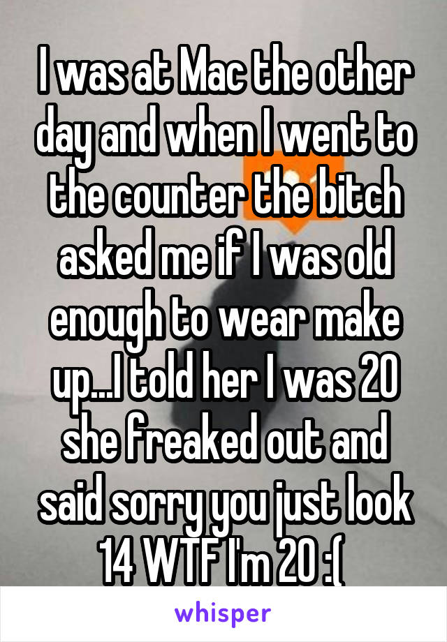 I was at Mac the other day and when I went to the counter the bitch asked me if I was old enough to wear make up...I told her I was 20 she freaked out and said sorry you just look 14 WTF I'm 20 :( 