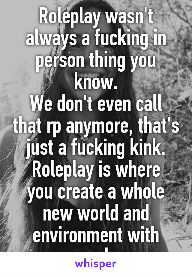 Roleplay wasn't always a fucking in person thing you know.
We don't even call that rp anymore, that's just a fucking kink.
Roleplay is where you create a whole new world and environment with people.