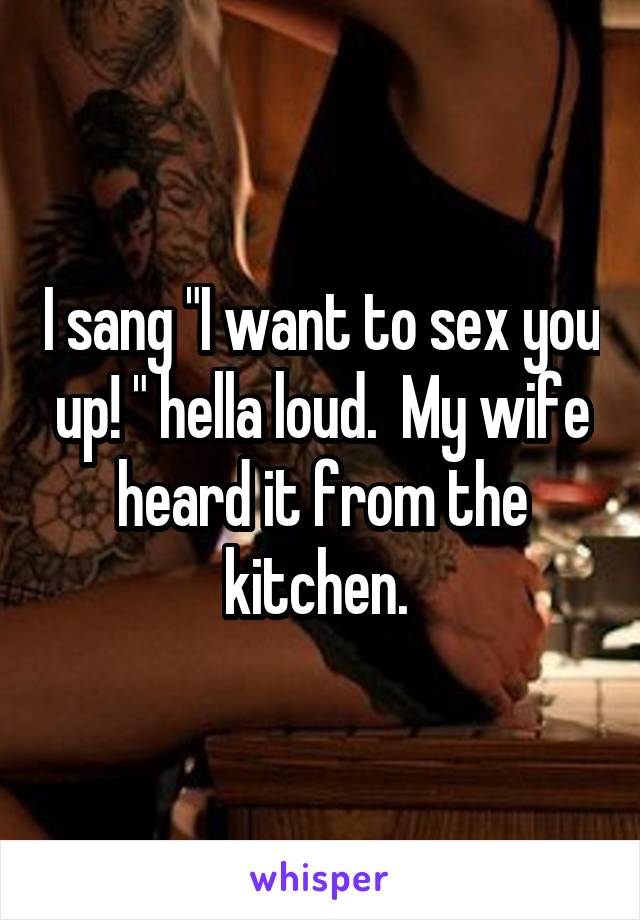 I sang "I want to sex you up! " hella loud.  My wife heard it from the kitchen. 