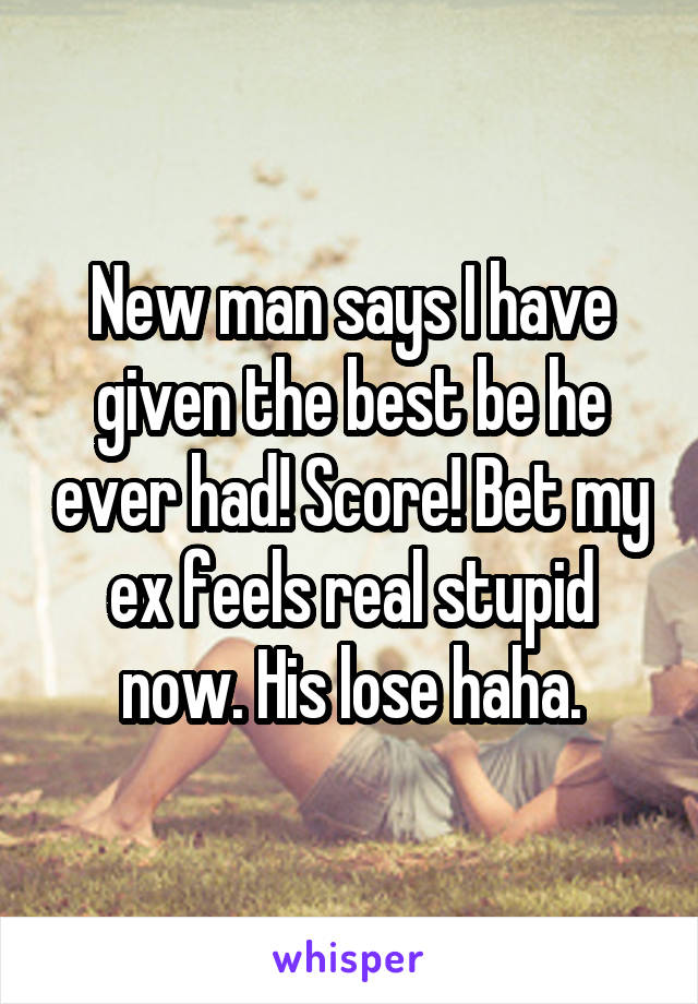 New man says I have given the best be he ever had! Score! Bet my ex feels real stupid now. His lose haha.