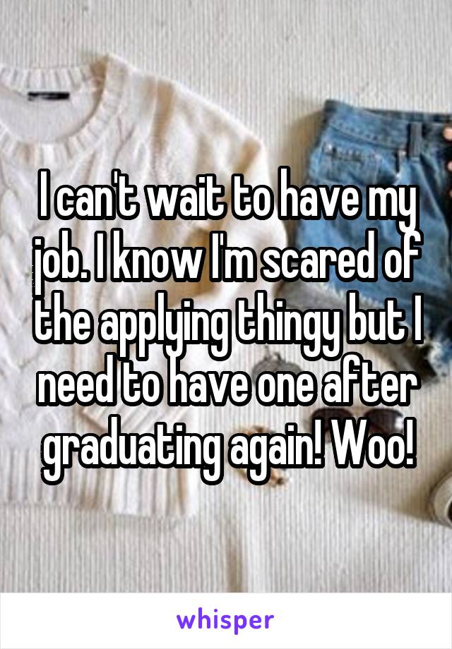 I can't wait to have my job. I know I'm scared of the applying thingy but I need to have one after graduating again! Woo!