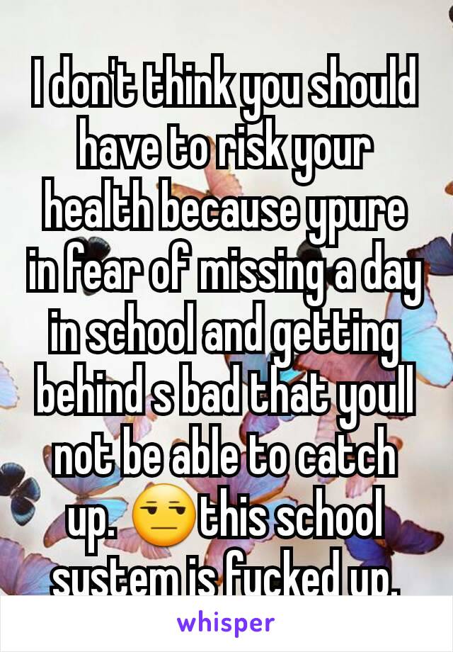 I don't think you should have to risk your health because ypure in fear of missing a day in school and getting behind s bad that youll not be able to catch up. 😒this school system is fucked up.