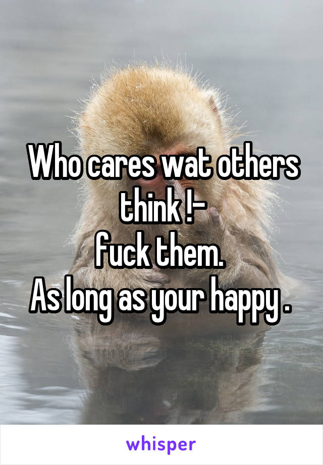 Who cares wat others think !-
fuck them. 
As long as your happy . 