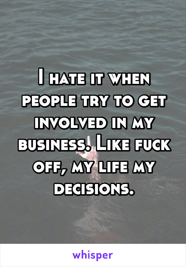 I hate it when people try to get involved in my business. Like fuck off, my life my decisions.