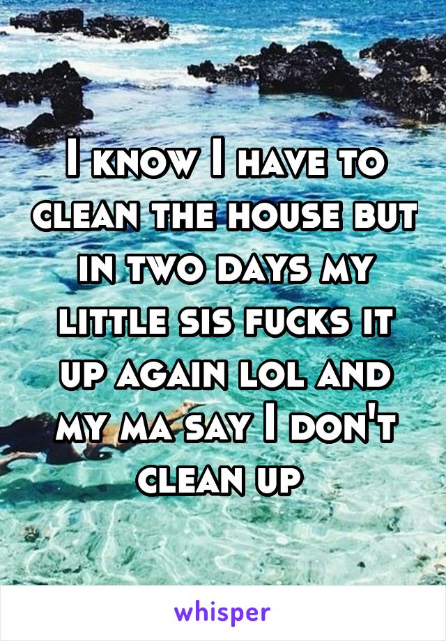 I know I have to clean the house but in two days my little sis fucks it up again lol and my ma say I don't clean up 