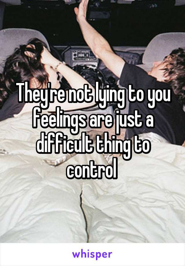 They're not lying to you feelings are just a difficult thing to control 