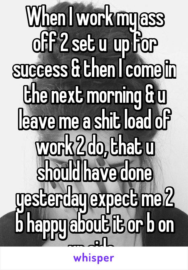 When I work my ass off 2 set u  up for success & then I come in the next morning & u leave me a shit load of work 2 do, that u should have done yesterday expect me 2 b happy about it or b on ur side. 