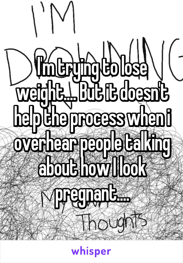 I'm trying to lose weight.... But it doesn't help the process when i overhear people talking about how I look pregnant....