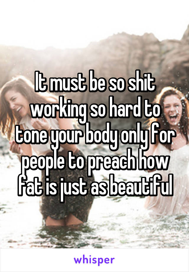 It must be so shit working so hard to tone your body only for people to preach how fat is just as beautiful