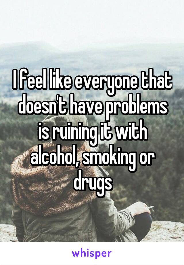 I feel like everyone that doesn't have problems is ruining it with alcohol, smoking or drugs