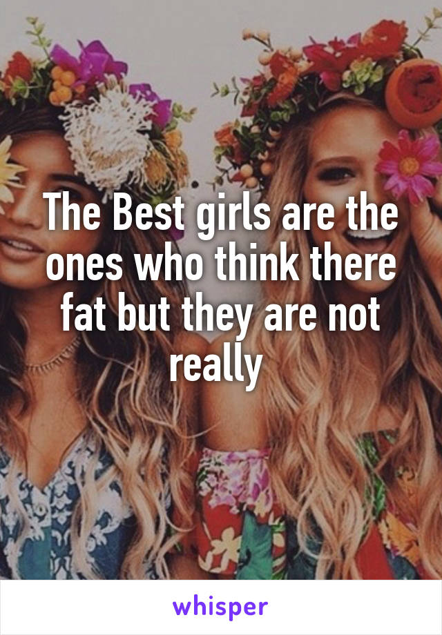 The Best girls are the ones who think there fat but they are not really 
