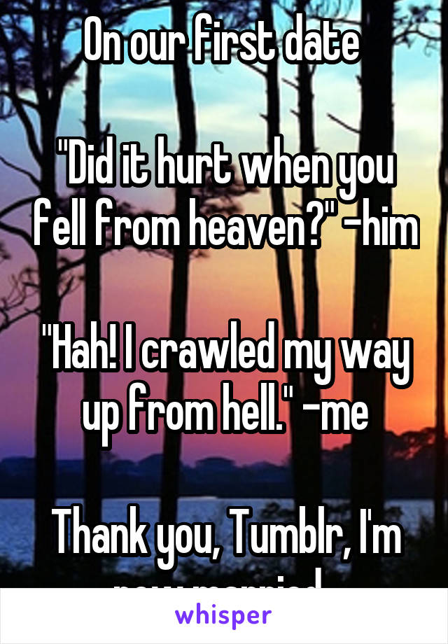 On our first date 

"Did it hurt when you fell from heaven?" -him

"Hah! I crawled my way up from hell." -me

Thank you, Tumblr, I'm now married. 