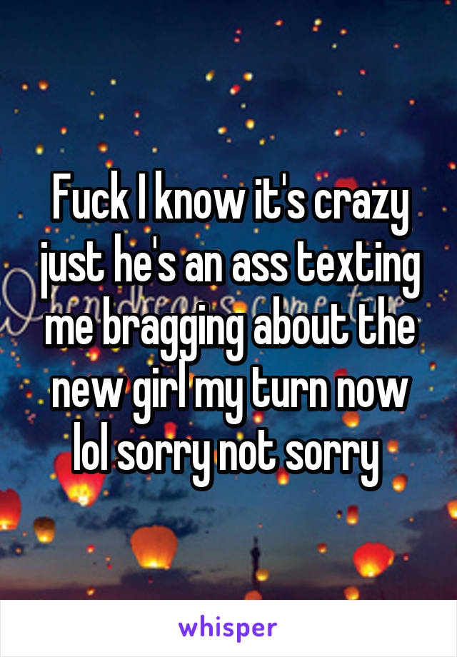 Fuck I know it's crazy just he's an ass texting me bragging about the new girl my turn now lol sorry not sorry 