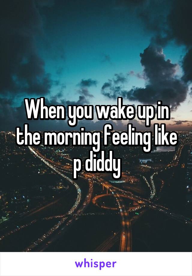 When you wake up in the morning feeling like p diddy