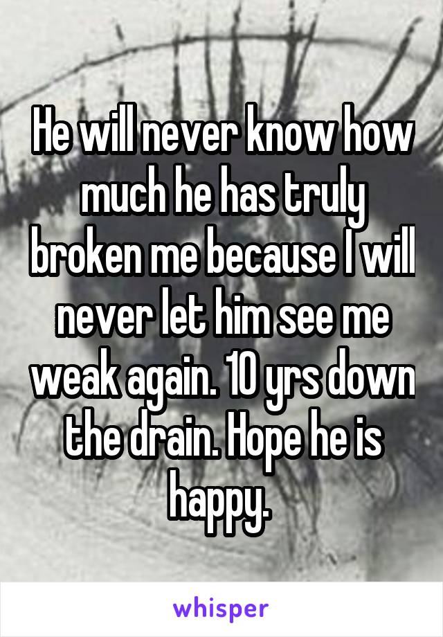 He will never know how much he has truly broken me because I will never let him see me weak again. 10 yrs down the drain. Hope he is happy. 