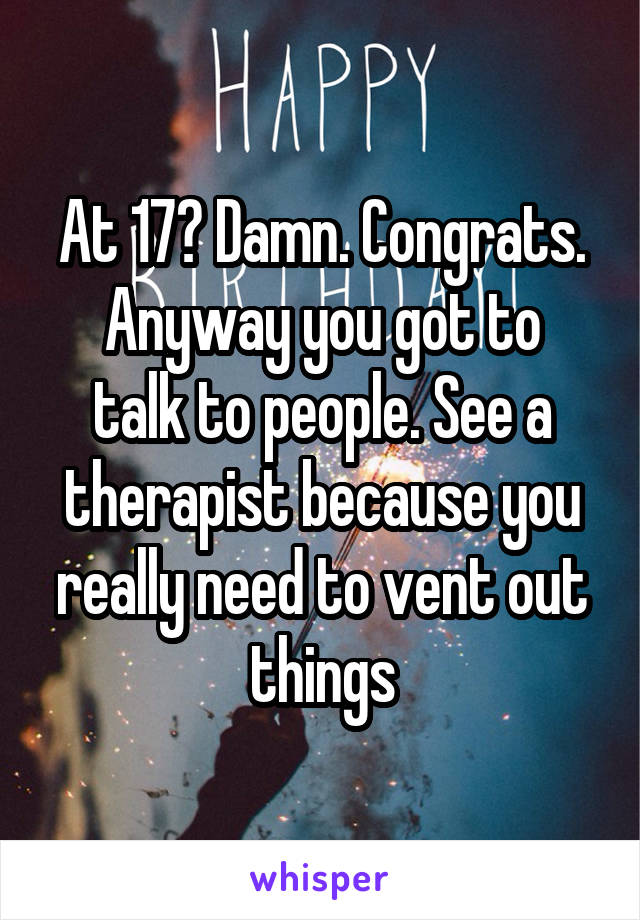 At 17? Damn. Congrats.
Anyway you got to talk to people. See a therapist because you really need to vent out things