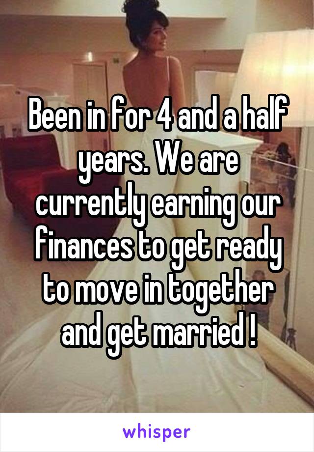 Been in for 4 and a half years. We are currently earning our finances to get ready to move in together and get married !