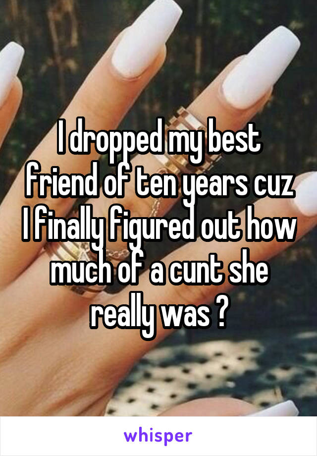 I dropped my best friend of ten years cuz I finally figured out how much of a cunt she really was 😁