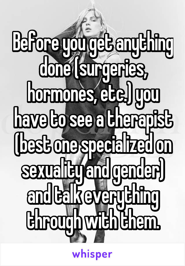 Before you get anything done (surgeries, hormones, etc.) you have to see a therapist (best one specialized on sexuality and gender) and talk everything through with them.