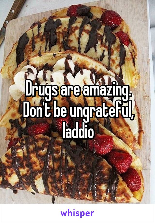 Drugs are amazing. Don't be ungrateful, laddio