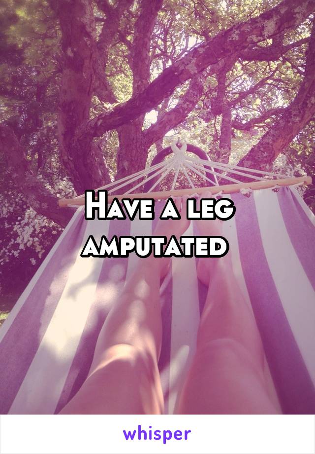 Have a leg amputated 