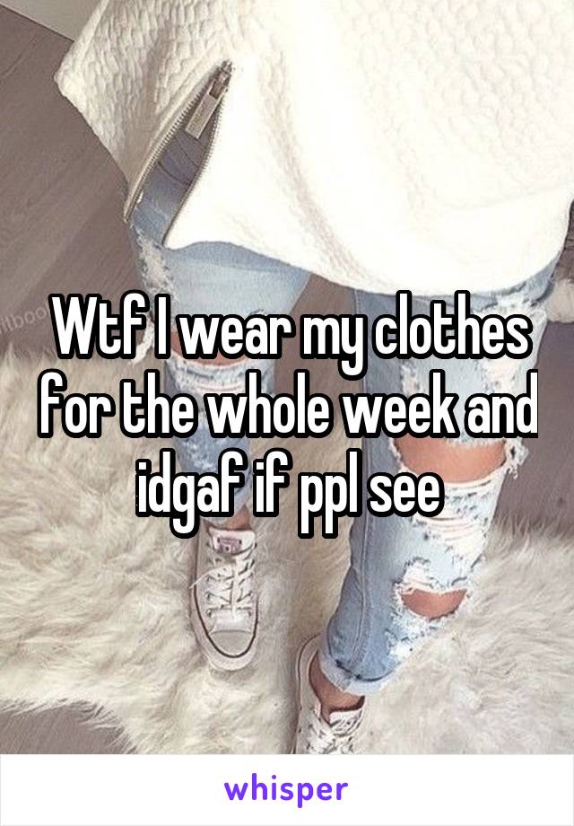 Wtf I wear my clothes for the whole week and idgaf if ppl see