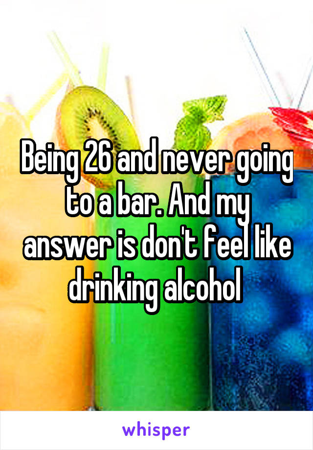 Being 26 and never going to a bar. And my answer is don't feel like drinking alcohol 