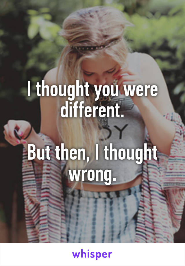 I thought you were different.

But then, I thought wrong.