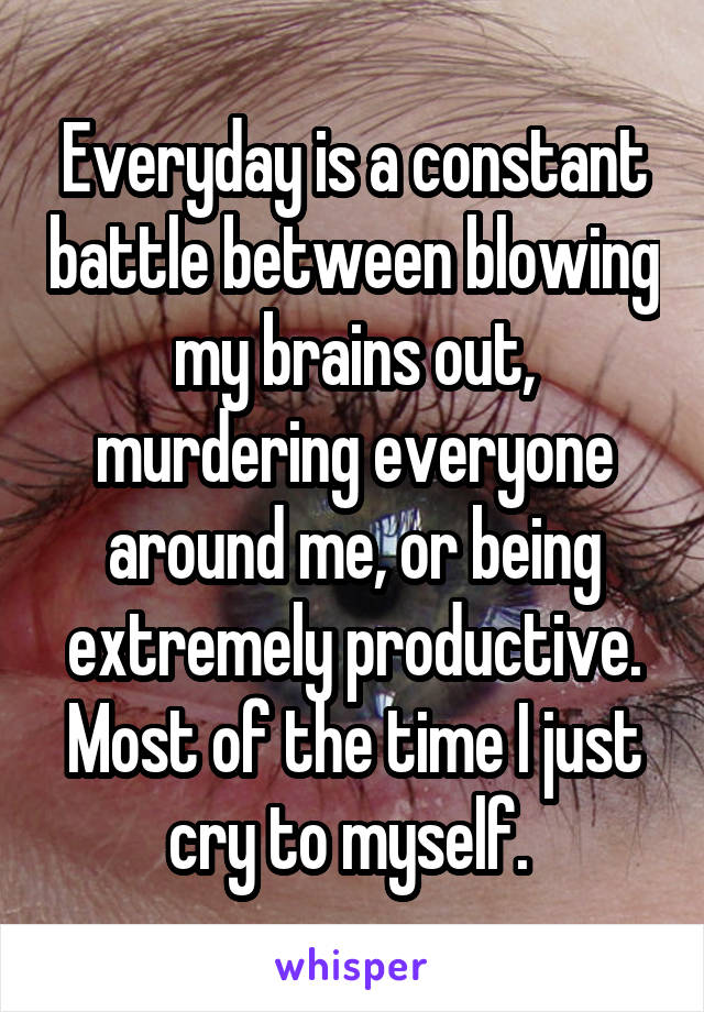 Everyday is a constant battle between blowing my brains out, murdering everyone around me, or being extremely productive. Most of the time I just cry to myself. 