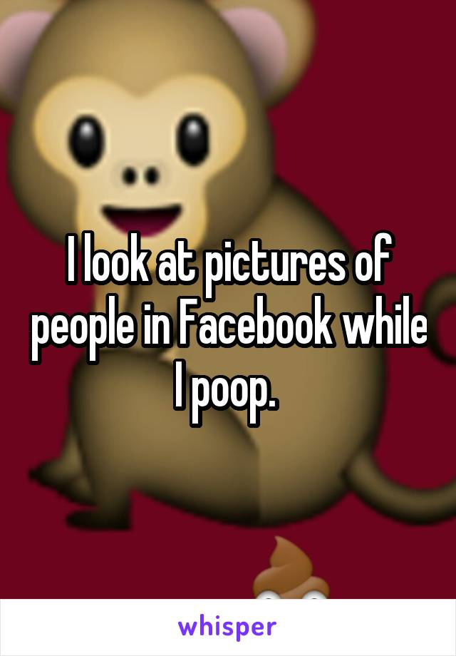 I look at pictures of people in Facebook while I poop. 