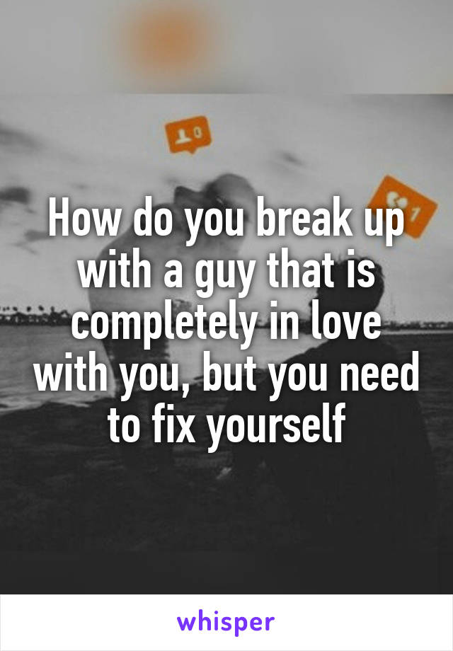 How do you break up with a guy that is completely in love with you, but you need to fix yourself