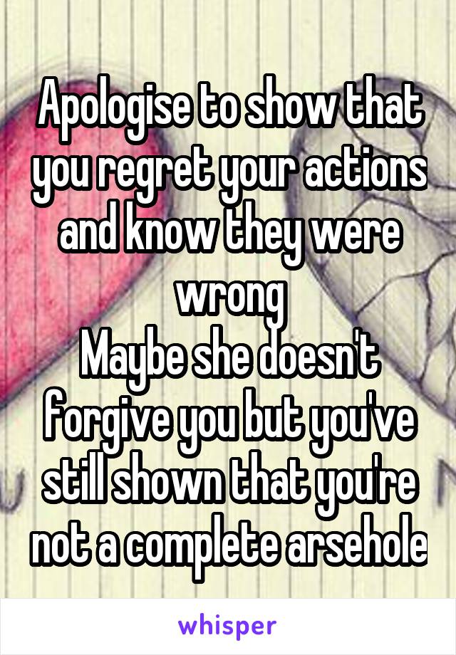 Apologise to show that you regret your actions and know they were wrong
Maybe she doesn't forgive you but you've still shown that you're not a complete arsehole