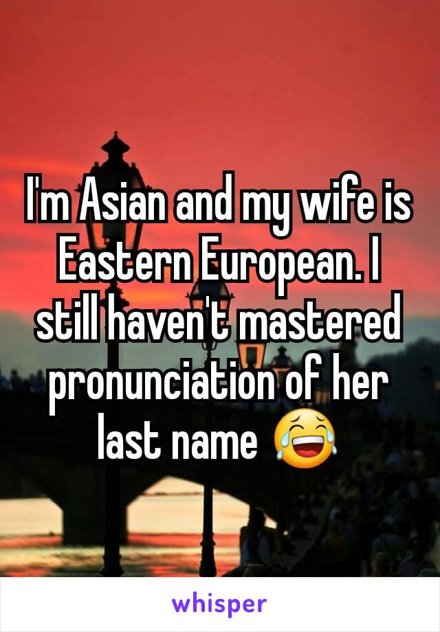 I'm Asian and my wife is Eastern European. I still haven't mastered pronunciation of her last name 😂