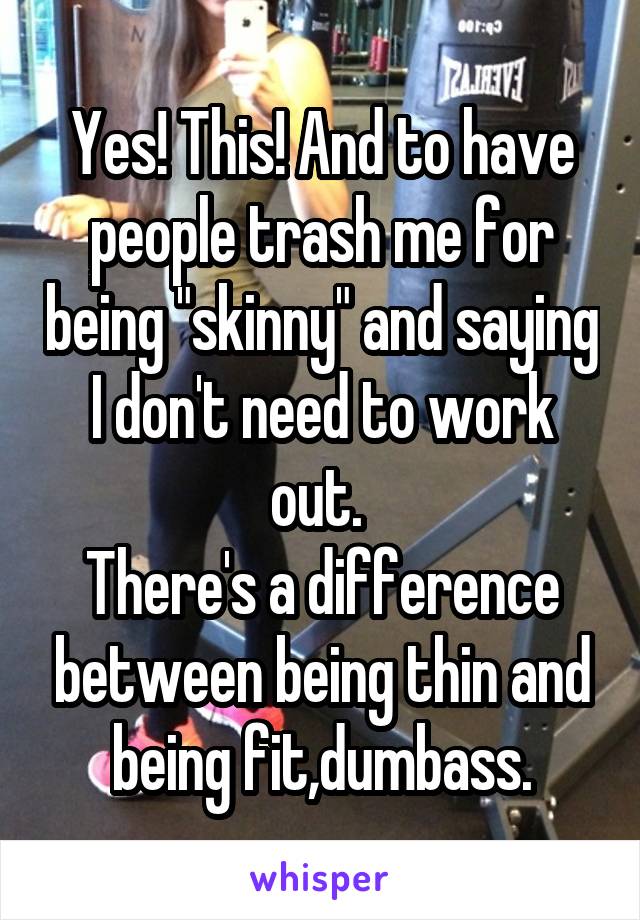 Yes! This! And to have people trash me for being "skinny" and saying I don't need to work out. 
There's a difference between being thin and being fit,dumbass.