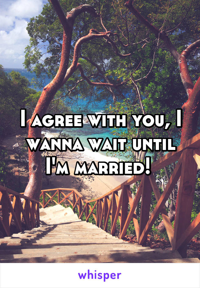 I agree with you, I wanna wait until I'm married! 