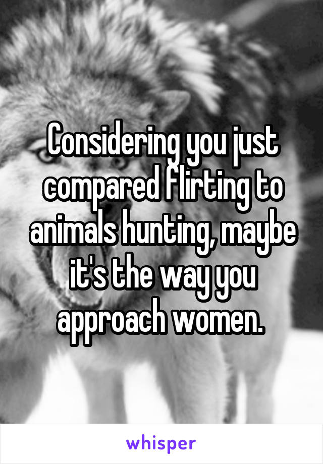 Considering you just compared flirting to animals hunting, maybe it's the way you approach women. 