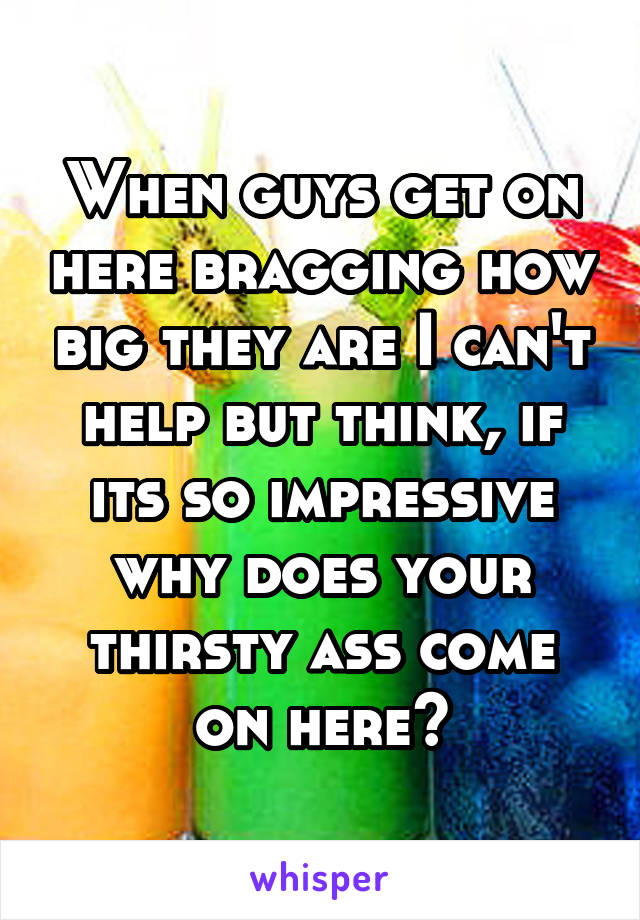 When guys get on here bragging how big they are I can't help but think, if its so impressive why does your thirsty ass come on here?