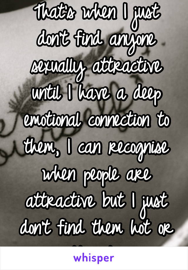 That's when I just don't find anyone sexually attractive until I have a deep emotional connection to them, I can recognise when people are attractive but I just don't find them hot or attractive