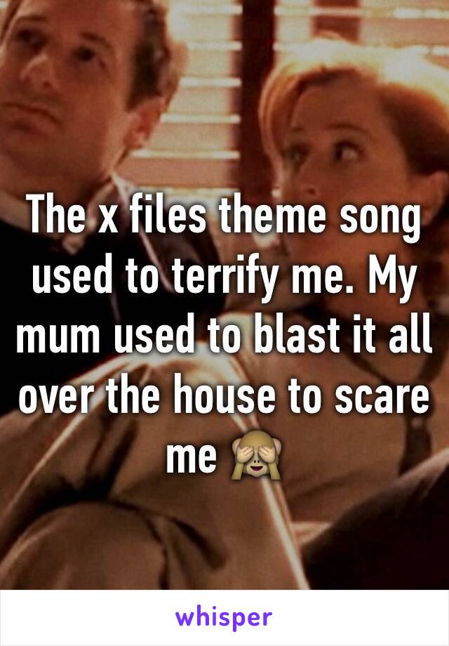 The x files theme song used to terrify me. My mum used to blast it all over the house to scare me 🙈