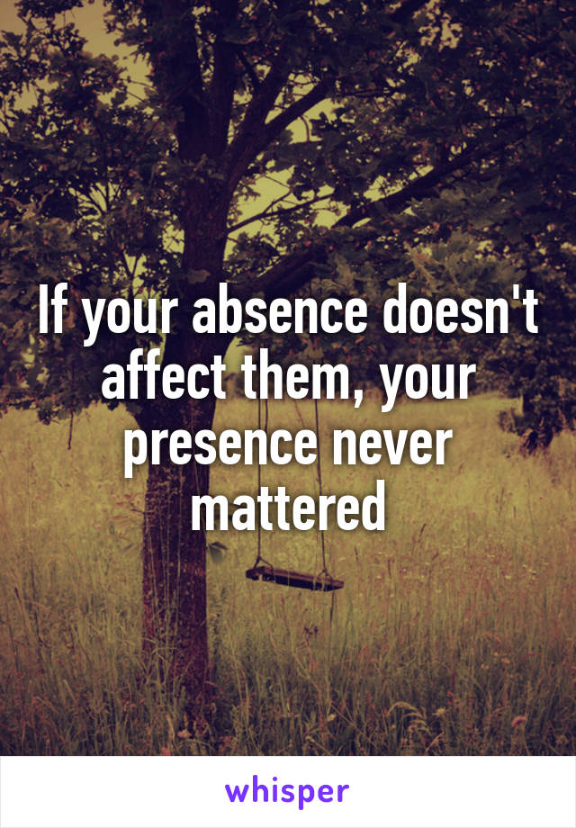 If your absence doesn't affect them, your presence never mattered